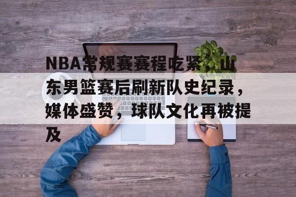 包含NBA常规赛赛程吃紧，山东男篮赛后刷新队史纪录，媒体盛赞，球队文化再被提及的词条