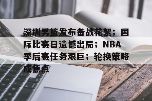 百家乐-深圳男篮发布备战花絮；国际比赛日遗憾出局；NBA季后赛任务艰巨；轮换策略成焦点的简单介绍